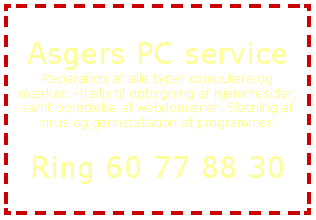 Tekstboks: Asgers PC serviceReparation af alle typer computere og mrker. Hjlp til opbygning af hjemmesider, samt oprettelse af webdomner. Sletning af virus og gennstallation af programmer.Ring 60 77 88 30